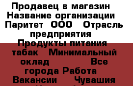 Продавец в магазин › Название организации ­ Паритет, ООО › Отрасль предприятия ­ Продукты питания, табак › Минимальный оклад ­ 22 000 - Все города Работа » Вакансии   . Чувашия респ.,Новочебоксарск г.